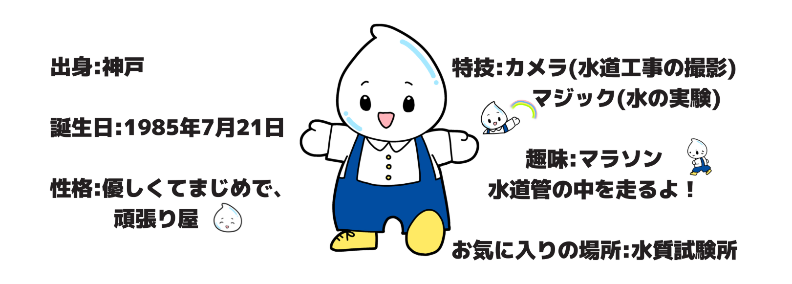 出身神戸誕生日1985年7月21日性格優しくて真面目で、頑張り屋特技カメラ(水道工事の撮影)マジック(水の実験)趣味;マラソン(水道管の中を走るよ!)お気に入りの場所:水質試験所
